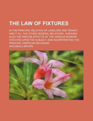 Book cover for The Law of Fixtures; In the Principal Relation of Landlord and Tenant, and It All the Other General Relations Shewing Also the Precise Effects of the Various Modern Statutes Upon the Subject, and Incorporating the Principal American