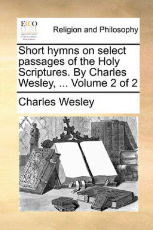 Cover of Short Hymns on Select Passages of the Holy Scriptures. by Charles Wesley, ... Volume 2 of 2