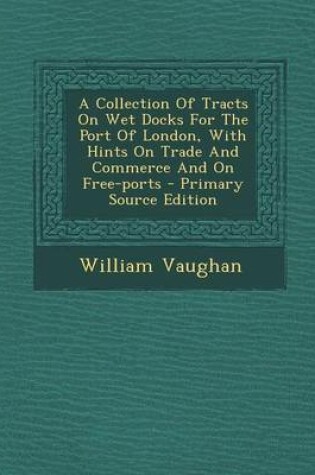 Cover of A Collection of Tracts on Wet Docks for the Port of London, with Hints on Trade and Commerce and on Free-Ports - Primary Source Edition