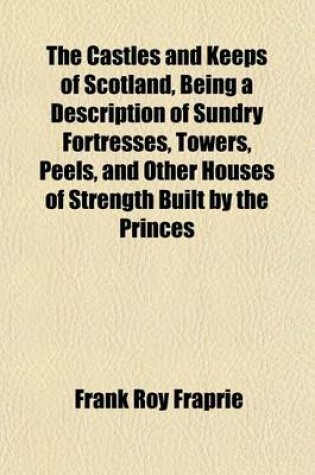 Cover of The Castles and Keeps of Scotland, Being a Description of Sundry Fortresses, Towers, Peels, and Other Houses of Strength Built by the Princes