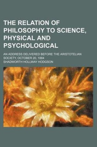 Cover of The Relation of Philosophy to Science, Physical and Psychological; An Address Delivered Before the Aristotelian Society, October 20, 1884