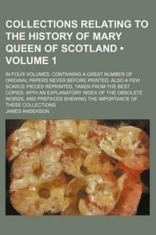 Cover of Collections Relating to the History of Mary Queen of Scotland (Volume 1); In Four Volumes. Containing a Great Number of Original Papers Never Before P