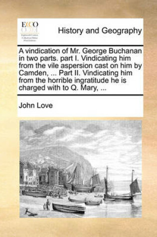 Cover of A Vindication of Mr. George Buchanan in Two Parts. Part I. Vindicating Him from the Vile Aspersion Cast on Him by Camden, ... Part II. Vindicating Him from the Horrible Ingratitude He Is Charged with to Q. Mary, ...
