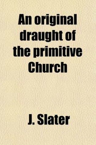 Cover of An Original Draught of the Primitive Church; In Answer to a Discourse [By P. King] Entituled, an Enquiry Into the Constitution [&C.] of the Primitive Church. by a Presbyter of the Church of England [J. Slater] in Answer to a Discourse [By P. King] Entituled,