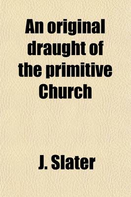 Book cover for An Original Draught of the Primitive Church; In Answer to a Discourse [By P. King] Entituled, an Enquiry Into the Constitution [&C.] of the Primitive Church. by a Presbyter of the Church of England [J. Slater] in Answer to a Discourse [By P. King] Entituled,