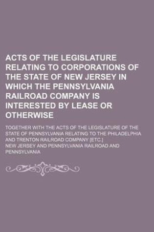 Cover of Acts of the Legislature Relating to Corporations of the State of New Jersey in Which the Pennsylvania Railroad Company Is Interested by Lease or Otherwise; Together with the Acts of the Legislature of the State of Pennsylvania Relating to the Philadelphia