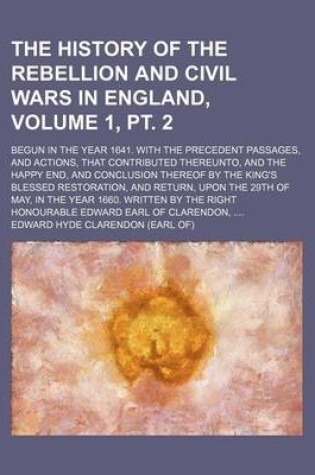 Cover of The History of the Rebellion and Civil Wars in England, Volume 1, PT. 2; Begun in the Year 1641. with the Precedent Passages, and Actions, That Contributed Thereunto, and the Happy End, and Conclusion Thereof by the King's Blessed Restoration, and Return,