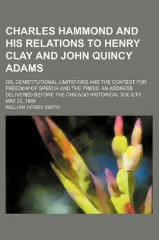 Cover of Charles Hammond and His Relations to Henry Clay and John Quincy Adams; Or, Constitutional Limitations and the Contest for Freedom of Speech and the Press. an Address Delivered Before the Chicago Historical Society, May 20, 1884