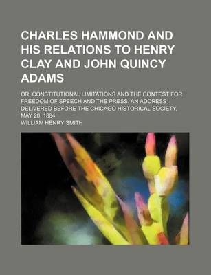 Book cover for Charles Hammond and His Relations to Henry Clay and John Quincy Adams; Or, Constitutional Limitations and the Contest for Freedom of Speech and the Press. an Address Delivered Before the Chicago Historical Society, May 20, 1884