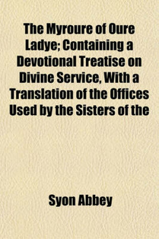 Cover of The Myroure of Oure Ladye; Containing a Devotional Treatise on Divine Service, with a Translation of the Offices Used by the Sisters of the