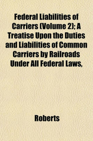 Cover of Federal Liabilities of Carriers (Volume 2); A Treatise Upon the Duties and Liabilities of Common Carriers by Railroads Under All Federal Laws,