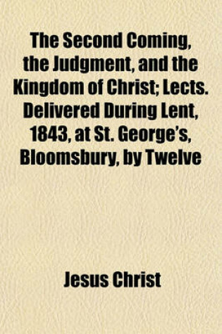 Cover of The Second Coming, the Judgment, and the Kingdom of Christ; Lects. Delivered During Lent, 1843, at St. George's, Bloomsbury, by Twelve Clergymen of the Church of England
