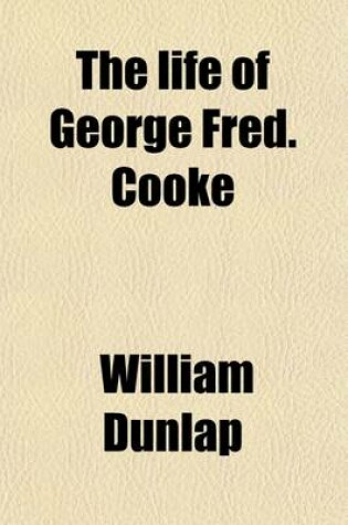 Cover of The Life of George Fred. Cooke (Volume 1); (Late of the Theatre Royal, Covent Garden) Composed Principally from Journals and Other Authentic Documents Left by Mr. Cooke, and the Personal Knowledge of the Author, Comprising Original Anecdotes of His Theatrical