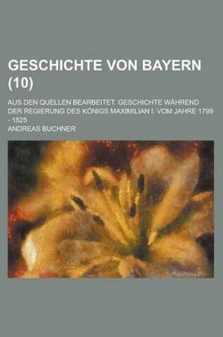 Cover of Geschichte Von Bayern; Aus Den Quellen Bearbeitet. Geschichte Wahrend Der Regierung Des Konigs Maximilian I. Vom Jahre 1799 - 1825 (10 )