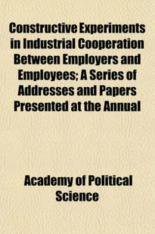 Cover of Constructive Experiments in Industrial Cooperation Between Employers and Employees; A Series of Addresses and Papers Presented at the Annual