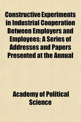 Book cover for Constructive Experiments in Industrial Cooperation Between Employers and Employees; A Series of Addresses and Papers Presented at the Annual