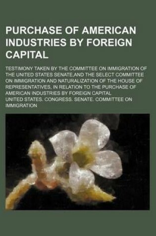 Cover of Purchase of American Industries by Foreign Capital; Testimony Taken by the Committee on Immigration of the United States Senate, and the Select Committee on Immigration and Naturalization of the House of Representatives, in Relation to the