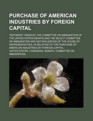 Book cover for Purchase of American Industries by Foreign Capital; Testimony Taken by the Committee on Immigration of the United States Senate, and the Select Committee on Immigration and Naturalization of the House of Representatives, in Relation to the