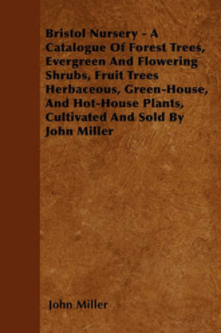 Cover of Bristol Nursery - A Catalogue Of Forest Trees, Evergreen And Flowering Shrubs, Fruit Trees Herbaceous, Green-House, And Hot-House Plants, Cultivated And Sold By John Miller