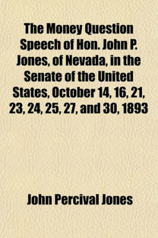 Cover of The Money Question Speech of Hon. John P. Jones, of Nevada, in the Senate of the United States, October 14, 16, 21, 23, 24, 25, 27, and 30, 1893