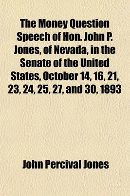 Book cover for The Money Question Speech of Hon. John P. Jones, of Nevada, in the Senate of the United States, October 14, 16, 21, 23, 24, 25, 27, and 30, 1893