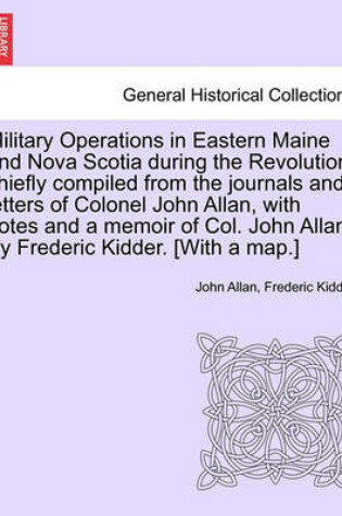 Cover of Military Operations in Eastern Maine and Nova Scotia During the Revolution, Chiefly Compiled from the Journals and Letters of Colonel John Allan, with Notes and a Memoir of Col. John Allan. by Frederic Kidder. [With a Map.]