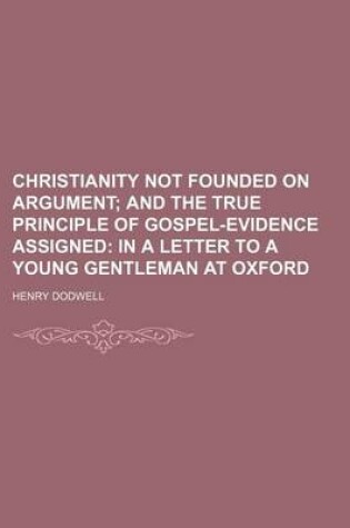 Cover of Christianity Not Founded on Argument; And the True Principle of Gospel-Evidence Assigned in a Letter to a Young Gentleman at Oxford