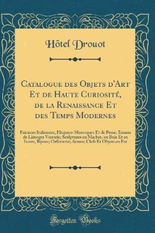 Cover of Catalogue des Objets d'Art Et de Haute Curiosité, de la Renaissance Et des Temps Modernes: Faïences Italiennes, Hispano-Moresques Et de Perse; Émaux de Limoges Verrerie; Sculptures en Marbre, en Bois Et en Ivoire, Bijoux; Orfèvrerie; Armes; Clefs Et Objet