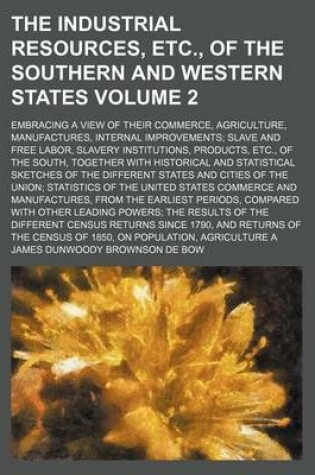 Cover of The Industrial Resources, Etc., of the Southern and Western States Volume 2; Embracing a View of Their Commerce, Agriculture, Manufactures, Internal Improvements; Slave and Free Labor, Slavery Institutions, Products, Etc., of the South, Together with Hist