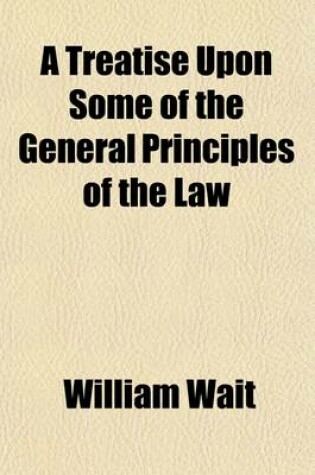 Cover of A Treatise Upon Some of the General Principles of the Law Volume 1; Whether of a Legal, or of an Equitable Nature, Including Their Relations and Application to Actions and Defenses in General, Whether in Courts of Common Law, or Courts of Equity and Equal