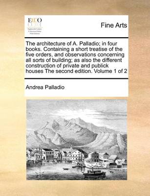 Book cover for The Architecture of A. Palladio; In Four Books. Containing a Short Treatise of the Five Orders, and Observations Concerning All Sorts of Building; As Also the Different Construction of Private and Publick Houses the Second Edition. Volume 1 of 2
