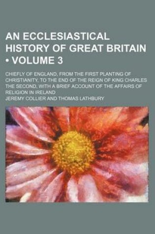 Cover of An Ecclesiastical History of Great Britain (Volume 3); Chiefly of England, from the First Planting of Christianity, to the End of the Reign of King Charles the Second, with a Brief Account of the Affairs of Religion in Ireland