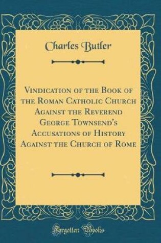 Cover of Vindication of the Book of the Roman Catholic Church Against the Reverend George Townsend's Accusations of History Against the Church of Rome (Classic Reprint)