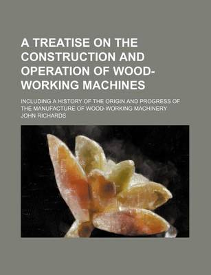 Book cover for A Treatise on the Construction and Operation of Wood-Working Machines; Including a History of the Origin and Progress of the Manufacture of Wood-Working Machinery