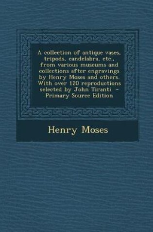 Cover of A Collection of Antique Vases, Tripods, Candelabra, Etc., from Various Museums and Collections After Engravings by Henry Moses and Others. with Over 120 Reproductions Selected by John Tiranti - Primary Source Edition