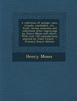 Book cover for A Collection of Antique Vases, Tripods, Candelabra, Etc., from Various Museums and Collections After Engravings by Henry Moses and Others. with Over 120 Reproductions Selected by John Tiranti - Primary Source Edition