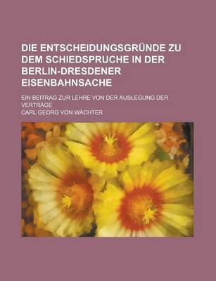 Book cover for Die Entscheidungsgrunde Zu Dem Schiedspruche in Der Berlin-Dresdener Eisenbahnsache; Ein Beitrag Zur Lehre Von Der Auslegung Der Vertrage