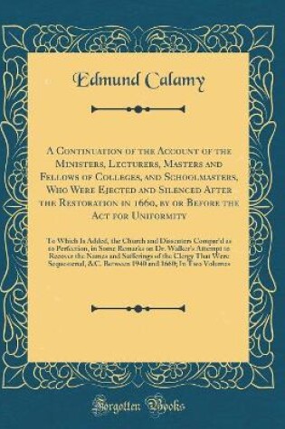 Cover of A Continuation of the Account of the Ministers, Lecturers, Masters and Fellows of Colleges, and Schoolmasters, Who Were Ejected and Silenced After the Restoration in 1660, by or Before the Act for Uniformity: To Which Is Added, the Church and Dissenters C