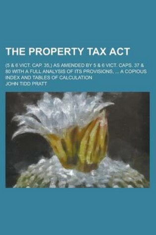 Cover of The Property Tax ACT; (5 & 6 Vict. Cap. 35, ) as Amended by 5 & 6 Vict. Caps. 37 & 80 with a Full Analysis of Its Provisions, ... a Copious Index and Tables of Calculation