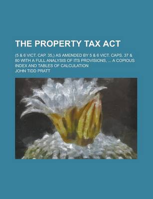Book cover for The Property Tax ACT; (5 & 6 Vict. Cap. 35, ) as Amended by 5 & 6 Vict. Caps. 37 & 80 with a Full Analysis of Its Provisions, ... a Copious Index and Tables of Calculation