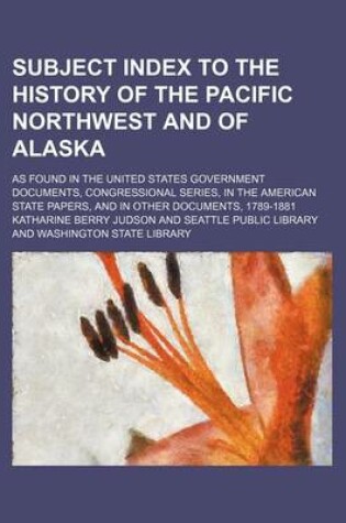 Cover of Subject Index to the History of the Pacific Northwest and of Alaska; As Found in the United States Government Documents, Congressional Series, in the American State Papers, and in Other Documents, 1789-1881