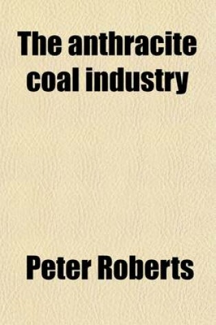 Cover of The Anthracite Coal Industry; A Study of the Economic Conditions and Relations of the Co-Operative Forces in the Development of the Anthracite Coal Industry of Pennsylvania