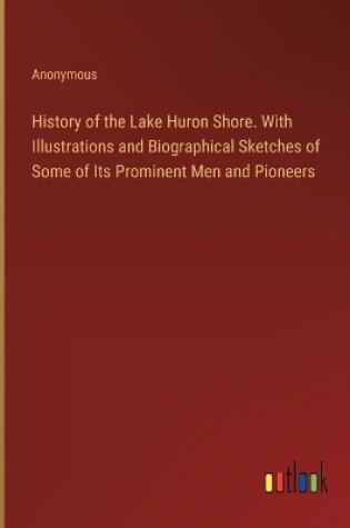 Cover of History of the Lake Huron Shore. With Illustrations and Biographical Sketches of Some of Its Prominent Men and Pioneers