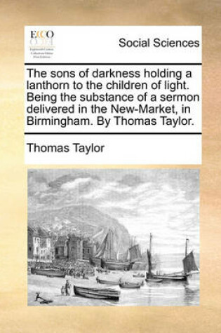 Cover of The Sons of Darkness Holding a Lanthorn to the Children of Light. Being the Substance of a Sermon Delivered in the New-Market, in Birmingham. by Thomas Taylor.