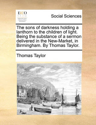 Book cover for The Sons of Darkness Holding a Lanthorn to the Children of Light. Being the Substance of a Sermon Delivered in the New-Market, in Birmingham. by Thomas Taylor.