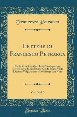 Cover of Lettere di Francesco Petrarca, Vol. 5 of 5: Delle Cose Familiari Libri Ventiquattro Lettere Varie Libro Unico, Ora la Prima Volta Raccolte Volgarizzate e Dichiarate con Note (Classic Reprint)