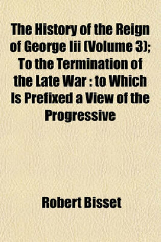 Cover of The History of the Reign of George III (Volume 3); To the Termination of the Late War to Which Is Prefixed a View of the Progressive Improvement of England, in Prosperity and Strength, to the Accession of His Majesty