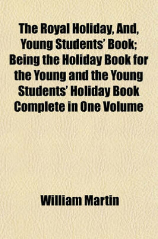 Cover of The Royal Holiday, And, Young Students' Book; Being the Holiday Book for the Young and the Young Students' Holiday Book Complete in One Volume