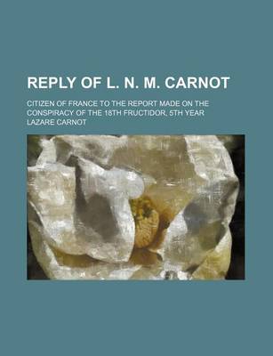 Book cover for Reply of L. N. M. Carnot; Citizen of France to the Report Made on the Conspiracy of the 18th Fructidor, 5th Year