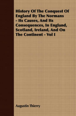 Cover of History Of The Conquest Of England By The Normans - Its Causes, And Its Consequences, In England, Scotland, Ireland, And On The Continent - Vol I